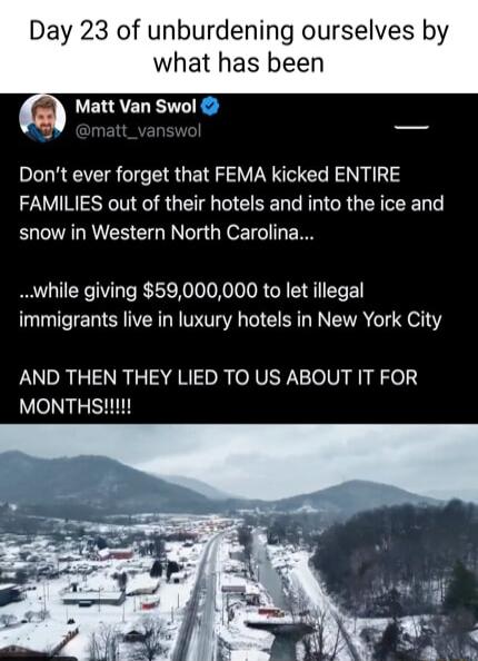 Day 23 of unburdening ourselves by what has been L Matt Van Swol Dont ever forget that FEMA kicked ENTIRE FAMILIES out of their hotels and into the ice and snow in Western North Carolina while giving 59000000 to let illegal immigrants live in luxury hotels in New York City AND THEN THEY LIED TO US ABOUT IT FOR MONTHS