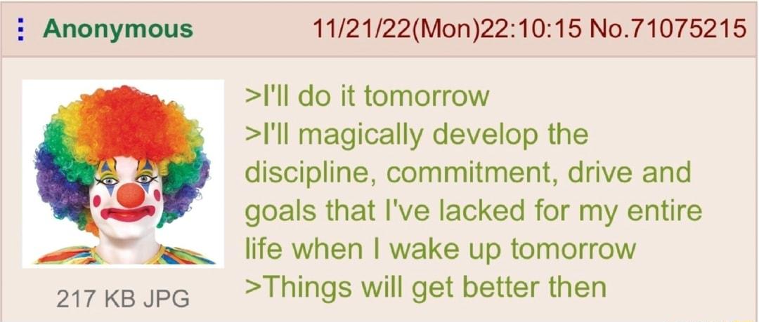 Anonymous 217 KB JPG 112122Mon221015 No71075215 Ill do it tomorrow l magically develop the discipline commitment drive and goals that Ive lacked for my entire life when wake up tomorrow Things will get better then