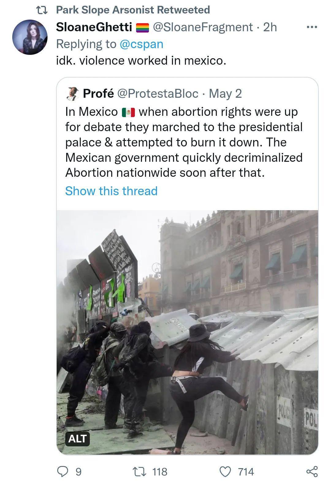 13 Park Slope Arsonist Retweeted SloaneGhetti SloaneFragment 2h Replying to cspan idk violence worked in mexico 2 Prof ProtestaBloc May 2 In Mexico 48 when abortion rights were up for debate they marched to the presidential palace attempted to burn it down The Mexican government quickly decriminalized Abortion nationwide soon after that is thread Qo9 n 18 Q na