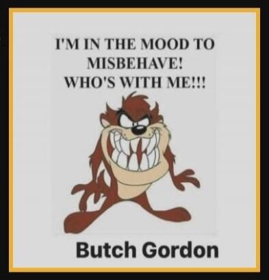 I'M IN THE MOOD TO MISBEHAVE! WHO'S WITH ME!!!
Butch Gordon