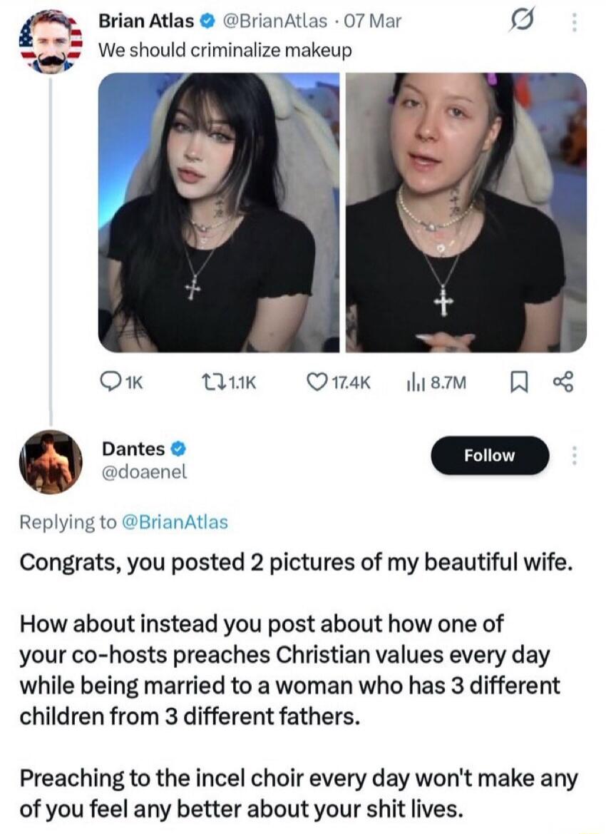 We should criminalize makeup. Congrats, you posted 2 pictures of my beautiful wife. How about instead you post about how one of your co-hosts preaches Christian values every day while being married to a woman who has 3 different children from 3 different fathers. Preaching to the incel choir every day won't make any of you feel any better about you