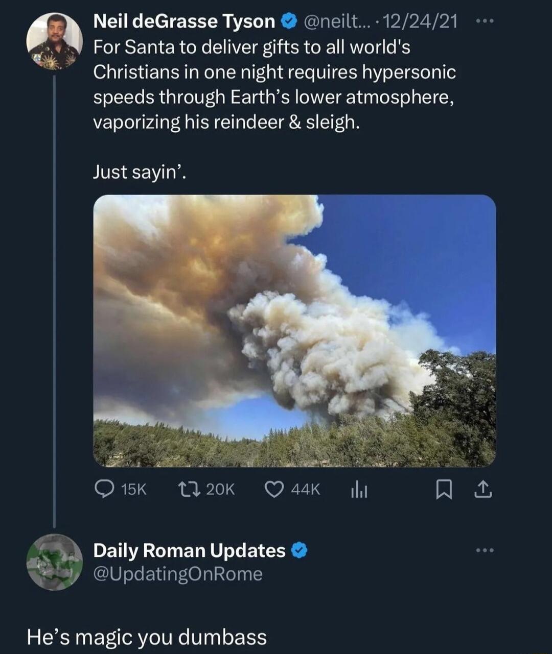 Neil deGrasse Tyson neilt 122421 For Santa to deliver gifts to all worlds Christians in one night requires hypersonic speeds through Earths lower atmosphere vaporizing his reindeer sleigh Just sayin QK 20k Qask g R 74 DailyRoman Updates Y eupdatingonrome Hes magic you dumbass