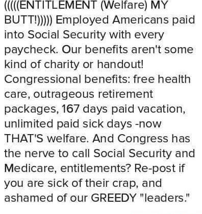ENTITLEMENT Welfare MY BUTT Employed Americans paid into Social Security with every paycheck Our benefits arent some kind of charity or handout Congressional benefits free health care outrageous retirement packages 167 days paid vacation unlimited paid sick days now THATS welfare And Congress has the nerve to call Social Security and Medicare entitlements Re post if you are sick of their crap and 