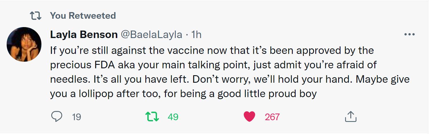 11 You Retweeted Layla Benson Baelalayla 1h If youre still against the vaccine now that its been approved by the precious FDA aka your main talking point just admit youre afraid of needles Its all you have left Dont worry well hold your hand Maybe give you a lollipop after too for being a good little proud boy Q 19 1 49 267