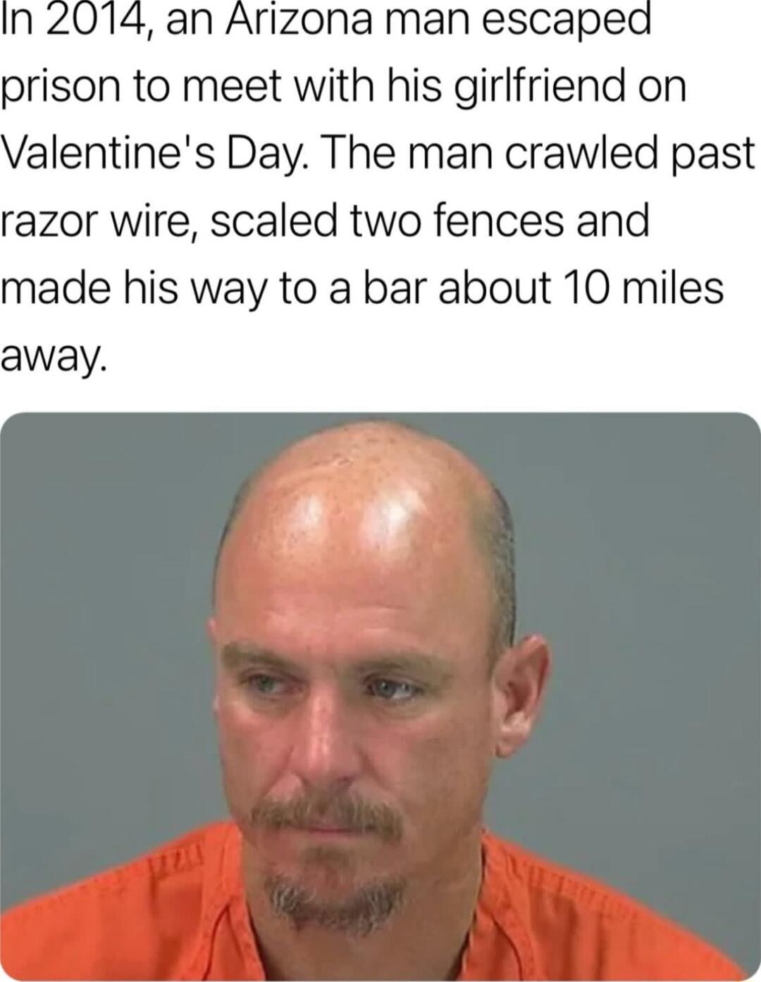 n 204 an Arizona man escaped prison to meet with his girlfriend on alentines Day The man crawled past razor wire scaled two fences and made his way to a bar about 10 miles away