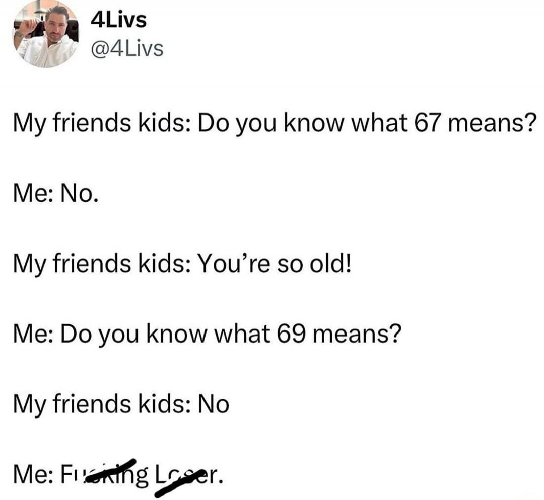 My friends kids: Do you know what 67 means?
Me: No.
My friends kids: You're so old!
Me: Do you know what 69 means?
My friends kids: No
Me: Fucking Loser.