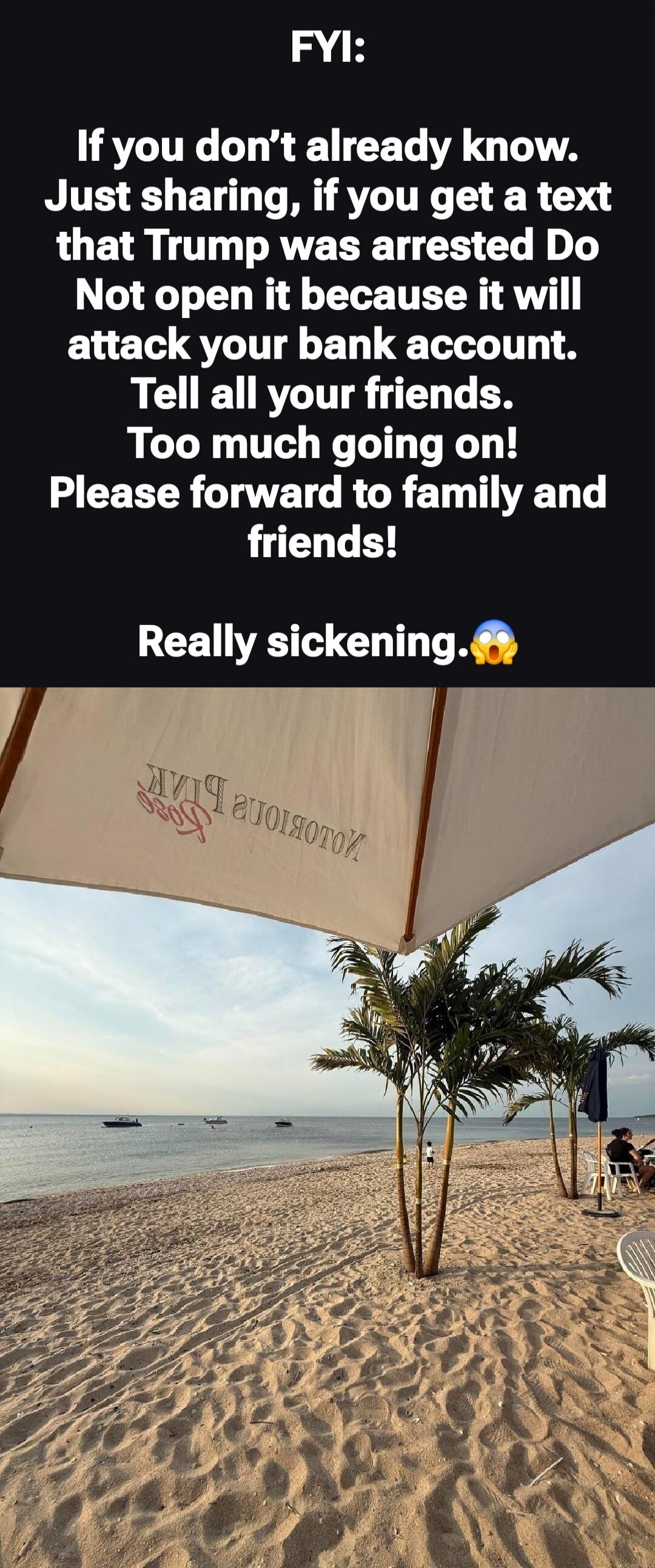 FYI:
If you don’t already know.
Just sharing, if you get a text that Trump was arrested Do Not open it because it will attack your bank account.
Tell all your friends.
Too much going on!
Please forward to family and friends!

Really sickening. 😱