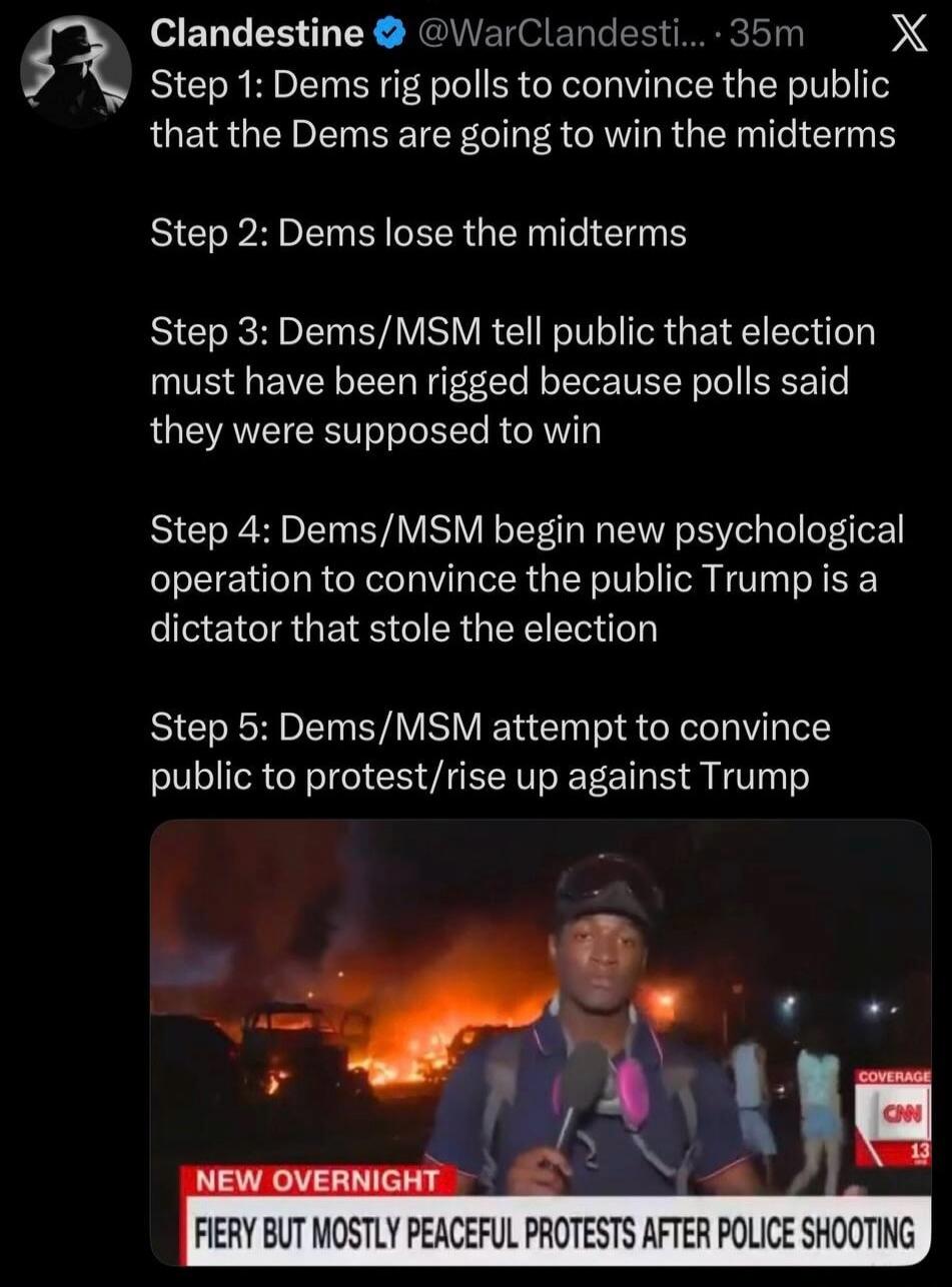 Clandestine @WarClandesti... 35m X Step 1: Dems rig polls to convince the public that the Dems are going to win the midterms Step 2: Dems lose the midterms Step 3: Dems/MSM tell public that election must have been rigged because polls said they were supposed to win Step 4: Dems/MSM begin new psychological operation to convince the public Trump is a