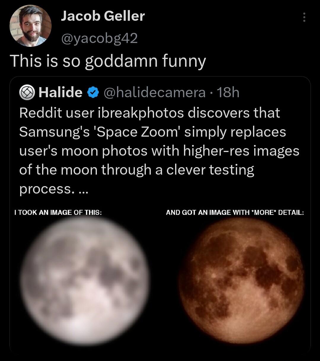 Jacob Geller yacobg42 This is so goddamn funny Halide halidecamera 18h Reddit user ibreakphotos discovers that Samsungs Space Zoom simply replaces users moon photos with higher res images of the moon through a clever testing process 100K AN IMAGE OF THiS AND GOT AN IMAGE WITH ORE DETAIL