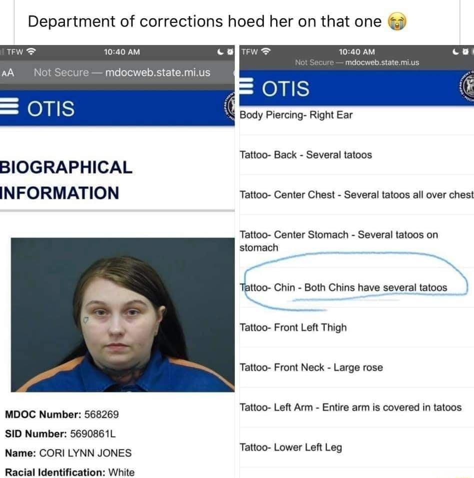 Department of corrections hoed her on that one e oo oo WA ot Secure mdocwebstatemius QoTIS Body Piercng Right Ear Tatoo Back Severa aoos BIOGRAPHICAL INFORMATION Tatioo Center Chest Several tatoos all over chest Tatoo Canter Stomach Severa atoos on stomach Tatoo Crin Boh Chin have several taioos Tatoo Front Lef Thigh Tatoo Front Neck Larg rose U Totoo Left Arm Entre arm s covered i atoos 51D Numbe