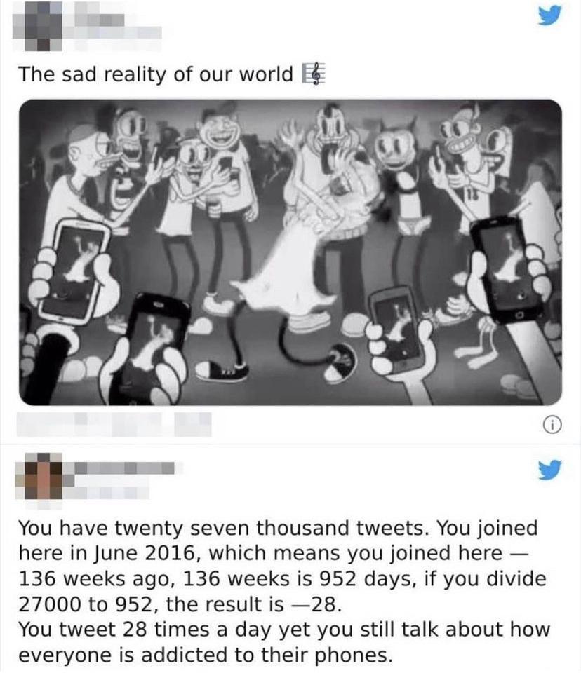 The sad reality of our world f You have twenty seven thousand tweets You joined here in June 2016 which means you joined here 136 weeks ago 136 weeks is 952 days if you divide 27000 to 952 the result is 28 You tweet 28 times a day yet you still talk about how everyone is addicted to their phones