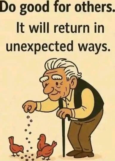 Do good for others. It will return in unexpected ways.