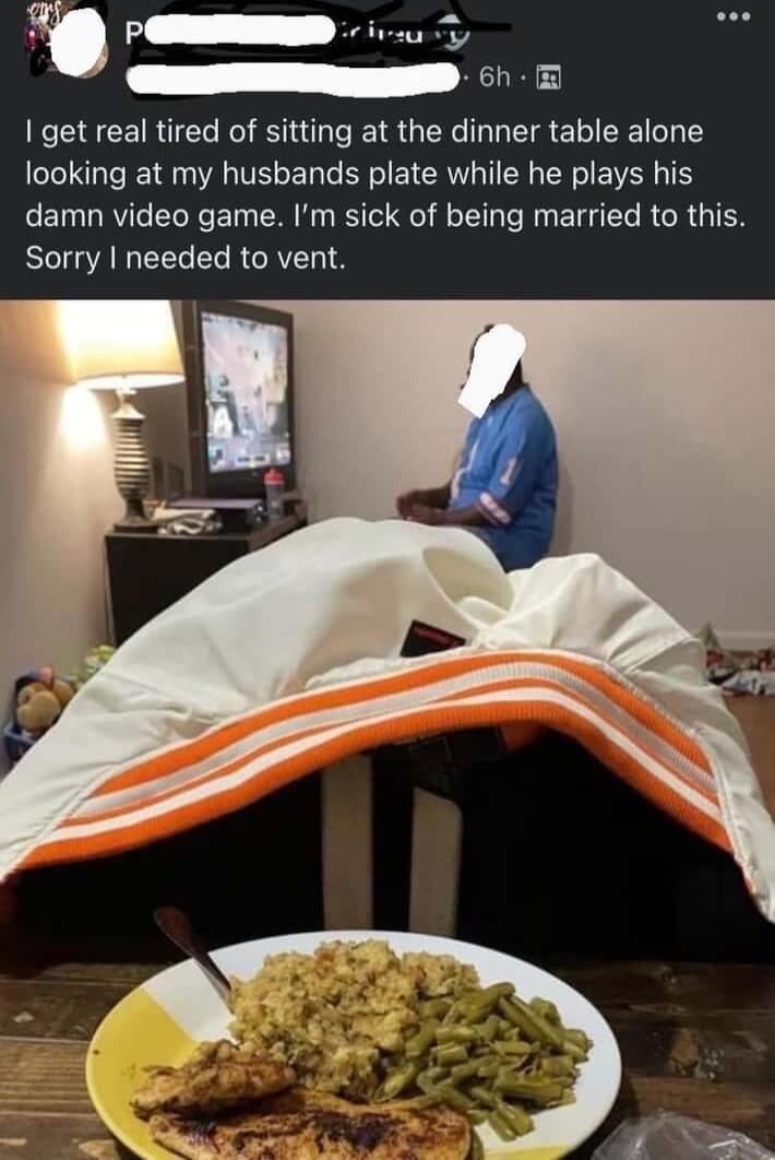 PO 6h get real tired of sitting at the dinner table alone looking at my husbands plate while he plays his damn video game Im sick of being married to this Sorry needed to vent