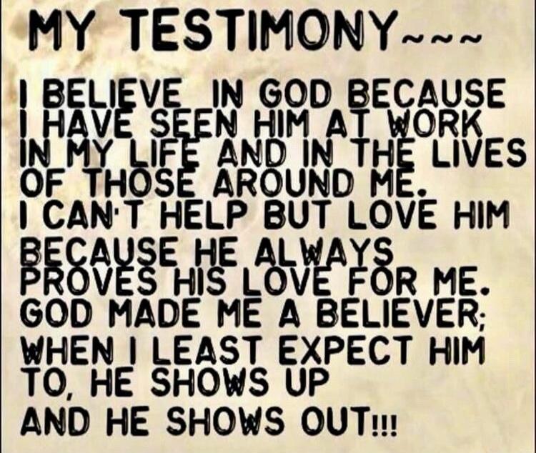 MY TESTIMONY~~~ I BELIEVE IN GOD BECAUSE I HAVE SEEN HIM AT WORK IN MY LIFE AND IN THE LIVES OF THOSE AROUND ME. I CAN'T HELP BUT LOVE HIM BECAUSE HE ALWAYS PROVES HIS LOVE FOR ME. GOD MADE ME A BELIEVER; WHEN I LEAST EXPECT HIM TO, HE SHOWS UP AND HE SHOWS OUT!!!