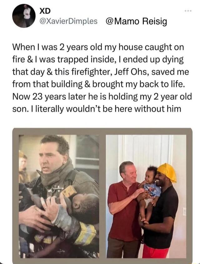 XD 9 XavierDimples Mamo Reisig When was 2 years old my house caught on fire was trapped inside ended up dying that day this firefighter Jeff Ohs saved me from that building brought my back to life Now 23 years later he is holding my 2 year old son literally wouldnt be here without him