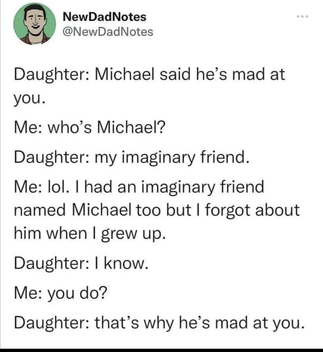 NewDadNotes N NewDadNotes Daughter Michael said hes mad at you Me whos Michael Daughter my imaginary friend Me lol had an imaginary friend named Michael too but forgot about him when grew up Daughter know Me you do Daughter thats why hes mad at you