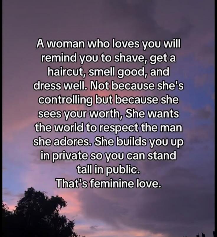 A woman who loves you will remind you to shave, get a haircut, smell good, and dress well. Not because she's controlling but because she sees your worth, She wants the world to respect the man she adores. She builds you up in private so you can stand tall in public. That's feminine love.