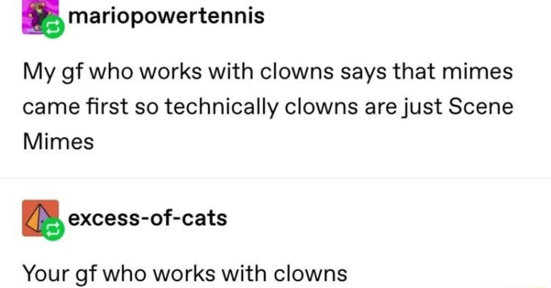 mariopowertennis My gf who works with clowns says that mimes came first so technically clowns are just Scene Mimes excess of cats Your gf who works with clowns