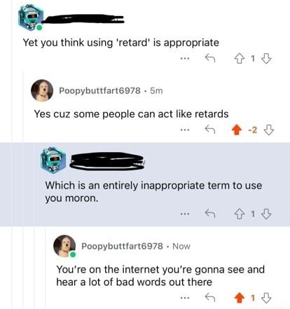 fucking hate redditors e Yet you think using retard is appropriate O roovincors Yes cuz some people can act like retards o O s S Which is an entirely inappropriate term to use you moron Youre on the internet youre gonna see and hear a lot of bad words out there a 018 N e