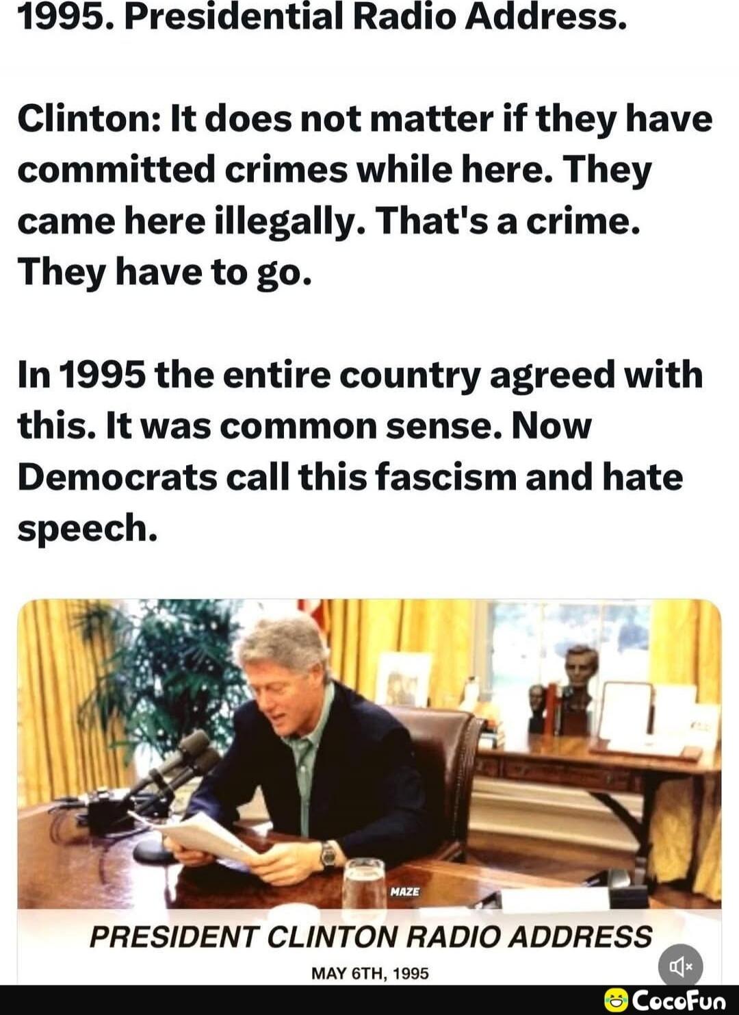 1995. Presidential Radio Address.

Clinton: It does not matter if they have committed crimes while here. They came here illegally. That's a crime. They have to go.

In 1995 the entire country agreed with this. It was common sense. Now Democrats call this fascism and hate speech.

PRESIDENT CLINTON RADIO ADDRESS
MAY 6TH, 1995