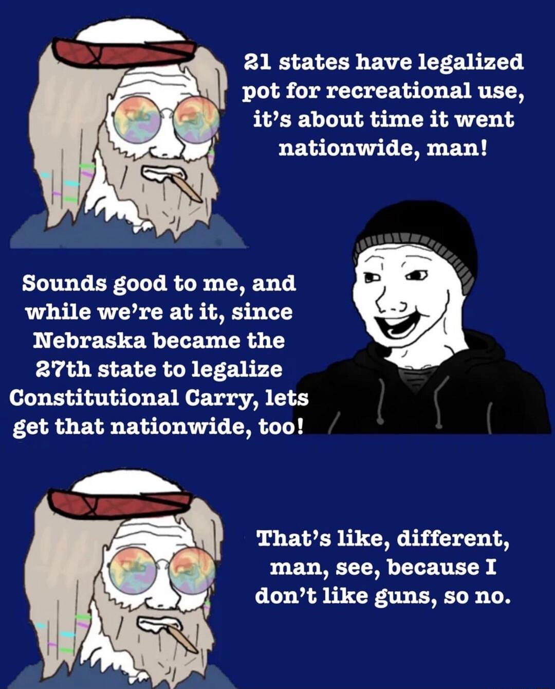 21 states have legalized pot for recreational use its about time it went P EGTUALTERLEL Sounds good to me and while were at it since Nebraska became the 27th state to legalize Constitutional Carry lets get that nationwide too Thats like different man see because I dont like guns so no