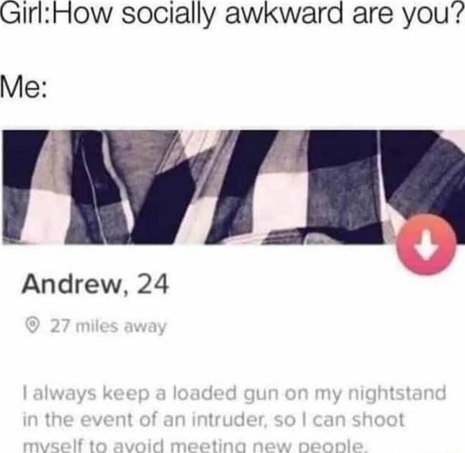 Girl: How socially awkward are you? Me:

Andrew, 24
27 miles away
I always keep a loaded gun on my nightstand in the event of an intruder, so I can shoot myself to avoid meeting new people.