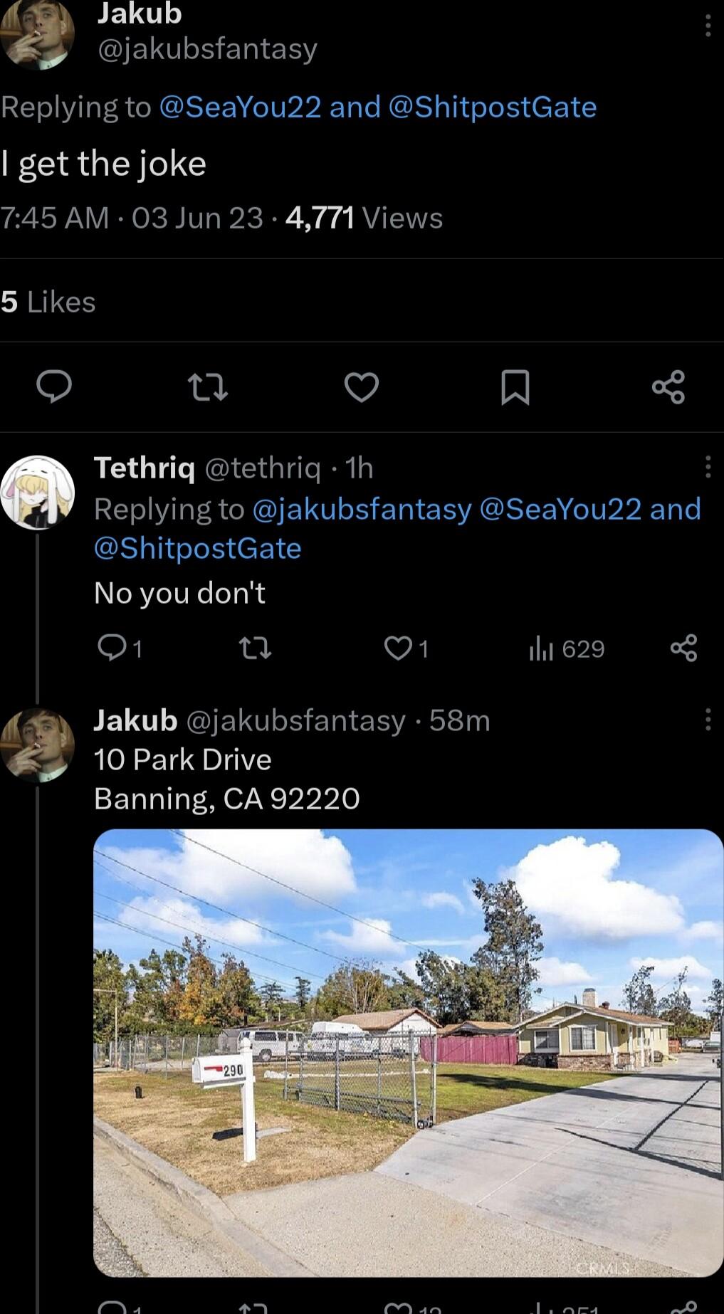 Jakub 35 jakubsfantasy Replying to SeaYou22 and ShitpostGate get the joke 745 AM 03 Jun 23 4771 Viev 5 Likes e e Q A Tethriq tethriq 1h Replying to jakubsfantasy SeaYou22 and GE TGS eEIC No you dont o1 n vl his2s FEL GIETOLE ERIEE 10 Park Drive Banning CA 92220