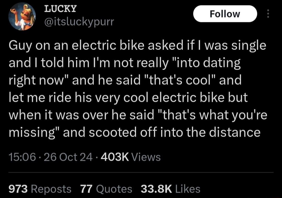 itsluckypurr Guy on an electric bike asked if was single and told him Im not really into dating right now and he said thats cool and let me ride his very cool electric bike but when it was over he said thats what youre NES LGl e Rel ST CRG L e E ET Ie1 1506 26 Oct 24 403K Views 973 Repost 77 Quotes 338K Likes