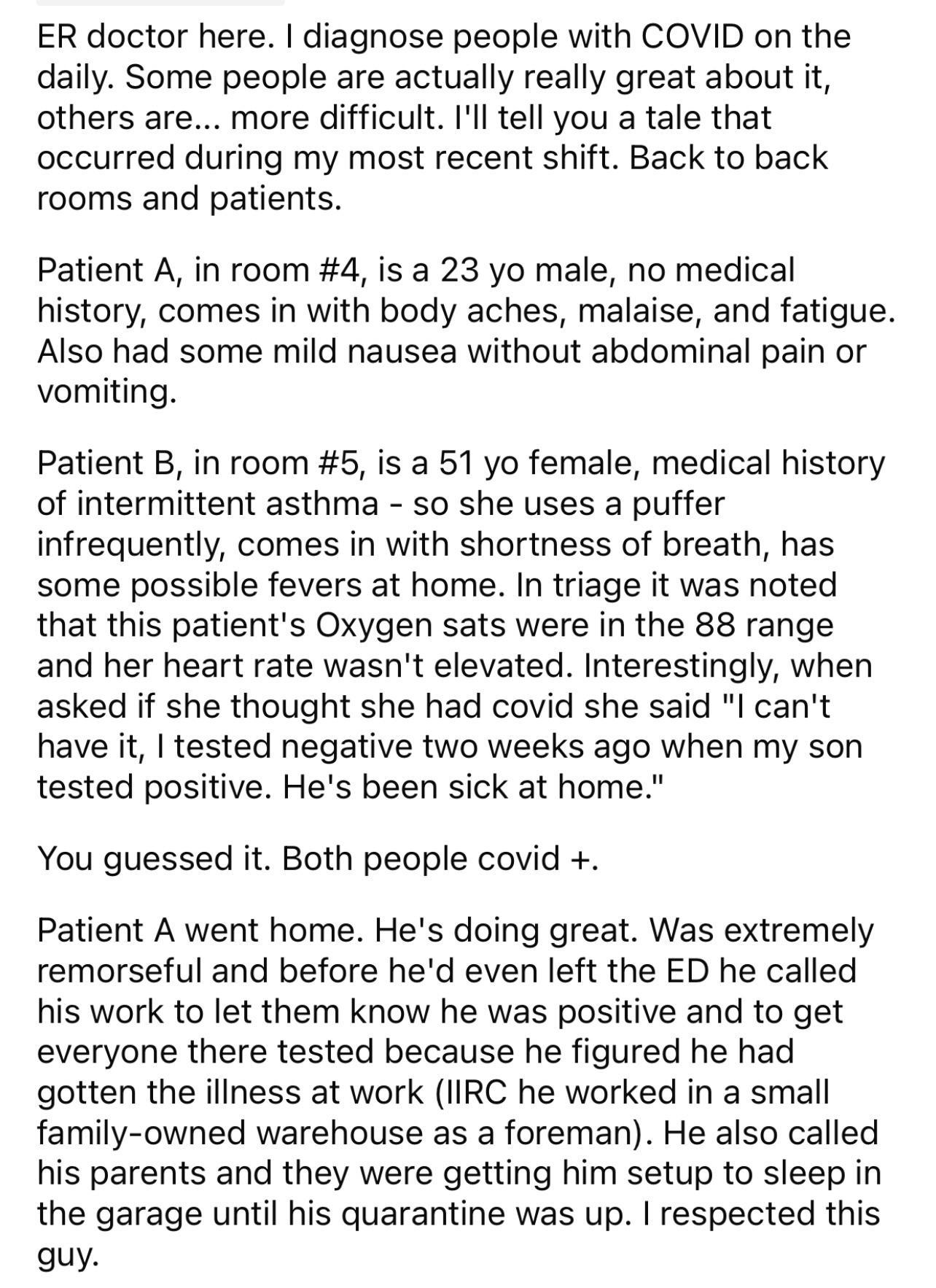 ER doctor here diagnose people with COVID on the daily Some people are actually really great about it others are more difficult Ill tell you a tale that occurred during my most recent shift Back to back rooms and patients Patient A in room 4 is a 23 yo male no medical history comes in with body aches malaise and fatigue Also had some mild nausea without abdominal pain or vomiting Patient B in room