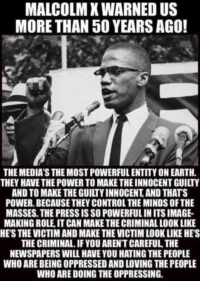 MALCOLM X WARNED US h_illIIE LLLL 0 YEARS AGO THE MEDIAS THE MOST POWERFUL EIIITIY ON EARTH THEY HAVE THE POWER TO MAKE THE INNOCENT GUILTY AND TO MAKE THE GUILTY INNOGENT AND THATS POWER BECAUSE THEY CONTROL THE MINDS OF THE MASSES THE PRESS IS SO POWERFUL IN ITS IMAGE MAKING ROLE IT CAN MAKE THE CRIMINAL LOOK LIKE HES THE VICTIM AND MAKE THE VICTIM LOOK LIKE HES THE CRIMINAL IF YOU ARENT CAREFUL
