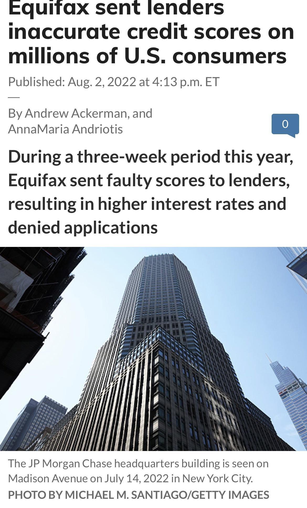 eEquitax sent lenders inaccurate credit scores on millions of US consumers Published Aug 22022 at 413 pmET By Andrew Ackerman and AnnaMaria Andriotis ZAJ During a three week period this year Equifax sent faulty scores to lenders resulting in higher interest rates and denied applications The JP Morgan Chase headquarters building is seen on Madison Avenue on July 142022 in New York City PHOTO BY MIC