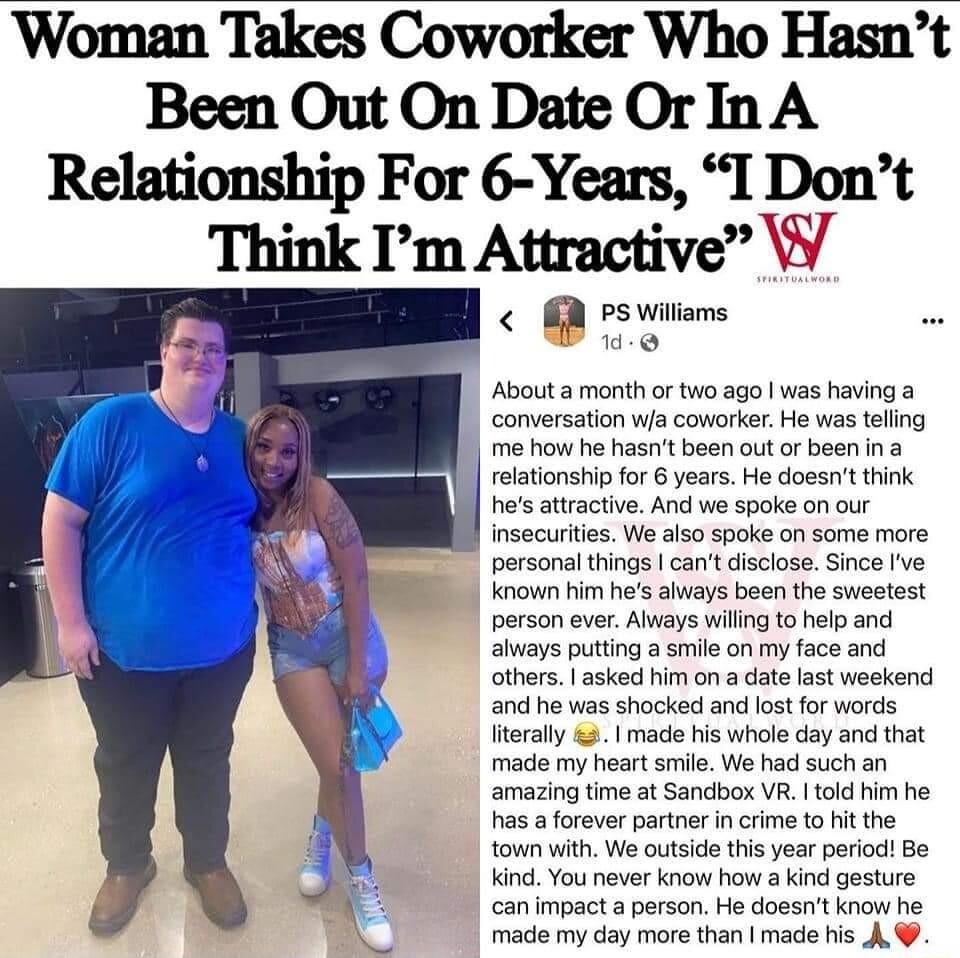 Woman Takes Coworker Who Hasnt Been Out On Date OrIn A Relationship For 6 Years I Dont Think Im Attractive W 2 PS Wiliams About a month or two ago was having a conversation wfa coworker He was tellng me how he hasnt been out or been in relationship for 6 years He doesnt think hes atractive And we spoke on our nsecuritis We also spoke on some more personal things can disclose Since Ive Known him he