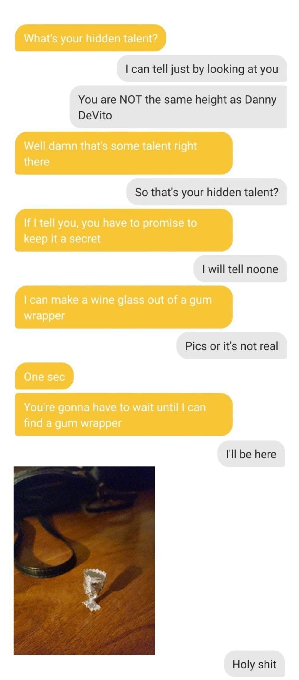 can tell just by looking at you You are NOT the same height as Danny DeVito So thats your hidden talent will tell noone Pics or its not real Ill be here Holy shit