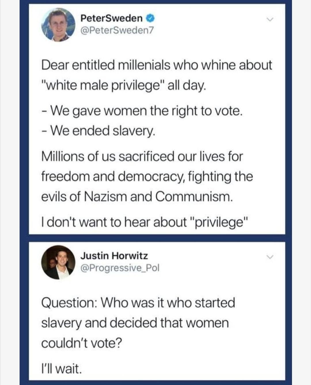 PeterSweden PeterSweden Dear entitled millenials who whine about white male privilege all day We gave women the right to vote We ended slavery Millions of us sacrificed our lives for freedom and democracy fighting the evils of Nazism and Communism dont want to hear about privilege Justin Horwitz Progressive_Pol Question Who was it who started slavery and decided that women couldnt vote Il wait