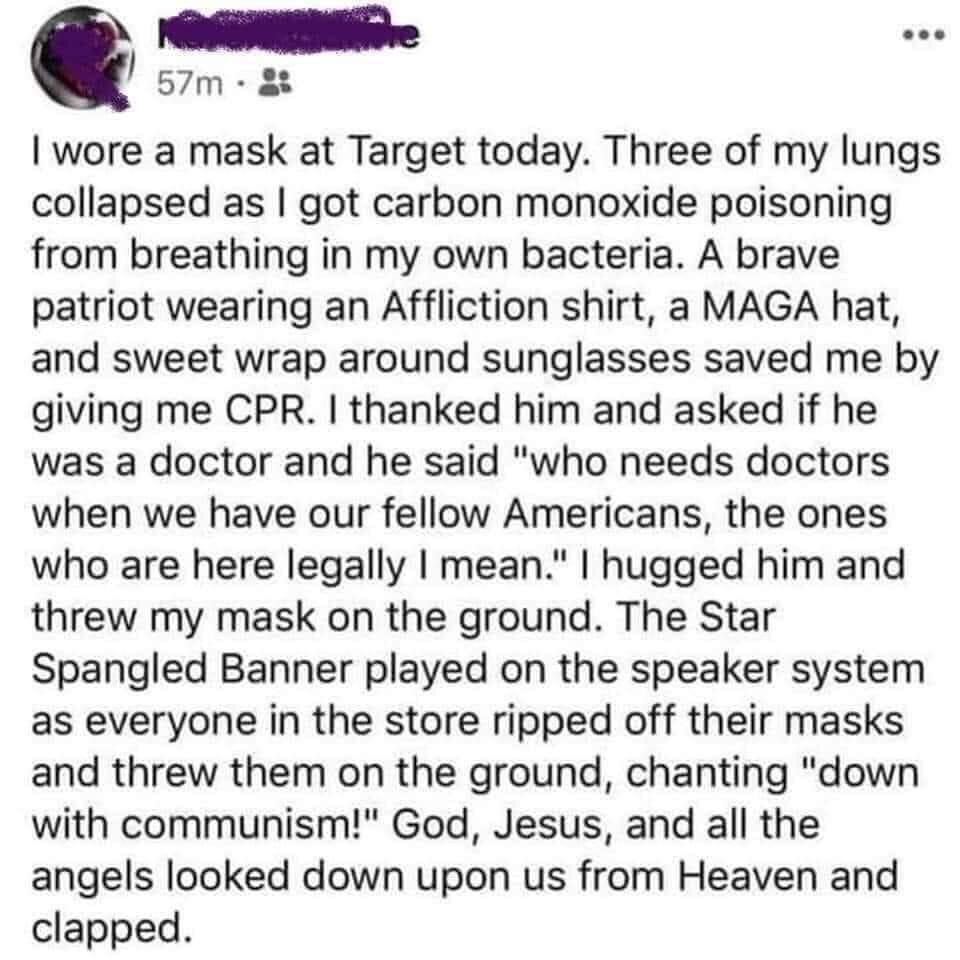 Q 57m t wore a mask at Target today Three of my lungs collapsed as got carbon monoxide poisoning from breathing in my own bacteria A brave patriot wearing an Affliction shirt a MAGA hat and sweet wrap around sunglasses saved me by giving me CPR thanked him and asked if he was a doctor and he said who needs doctors when we have our fellow Americans the ones who are here legally mean hugged him and 