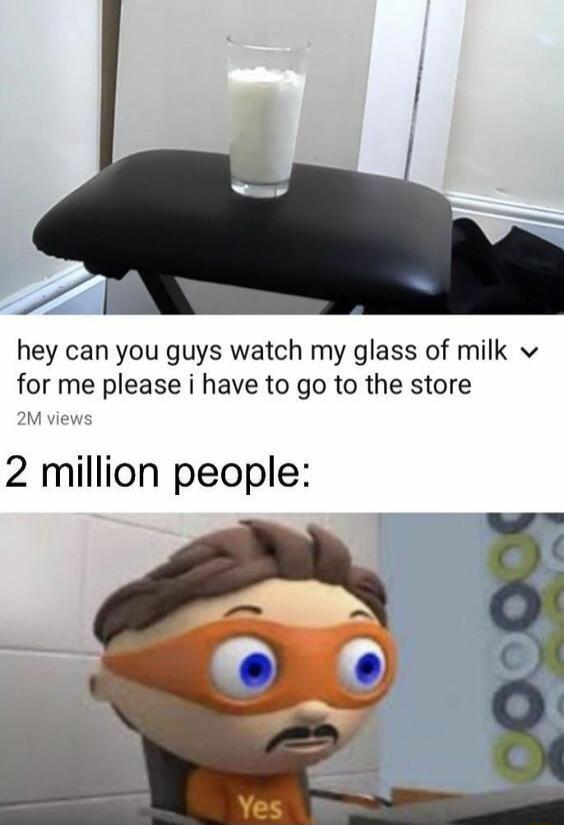 hey can you guys watch my glass of milk for me please i have to go to the store
2 million people: