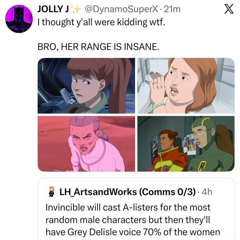 JOLLY J @DynamoSuperX 21m I thought y'all were kidding wtf. BRO, HER RANGE IS INSANE. LH_ArtsandWorks (Comms 0/3) 4h Invincible will cast A-listers for the most random male characters but then they'll have Grey Delisle voice 70% of the women