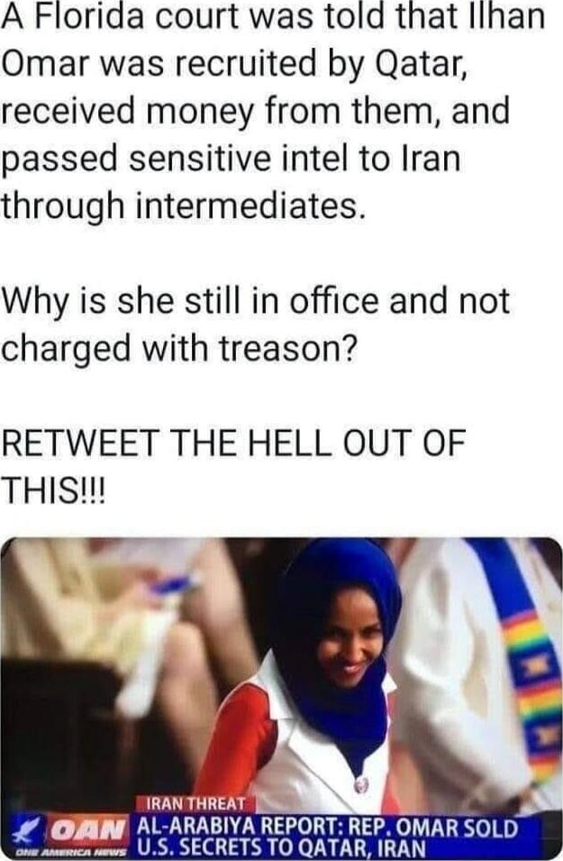 A Florida court was told that Ilhan Omar was recruited by Qatar, received money from them, and passed sensitive intel to Iran through intermediates.

Why is she still in office and not charged with treason?

RETWEET THE HELL OUT OF THIS!!!