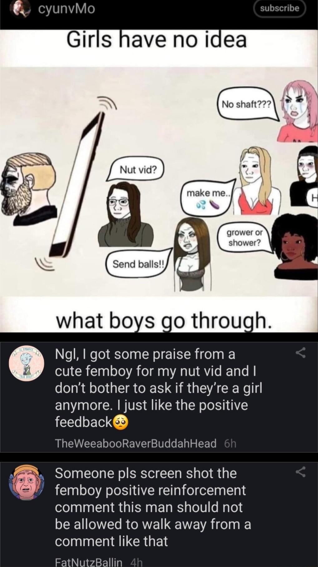 cyunvMo Girls have no idea Ngl I got some praise from a cute femboy for my nut vid and dont bother to ask if theyre a girl EL I TS A CR GRS feedback TheWeeabooRaverBuddahHead Someone pls screen shot the femboy positive reinforcement comment this man should not EE O RCRVE VR 1610 comment like that FatNutzBallin