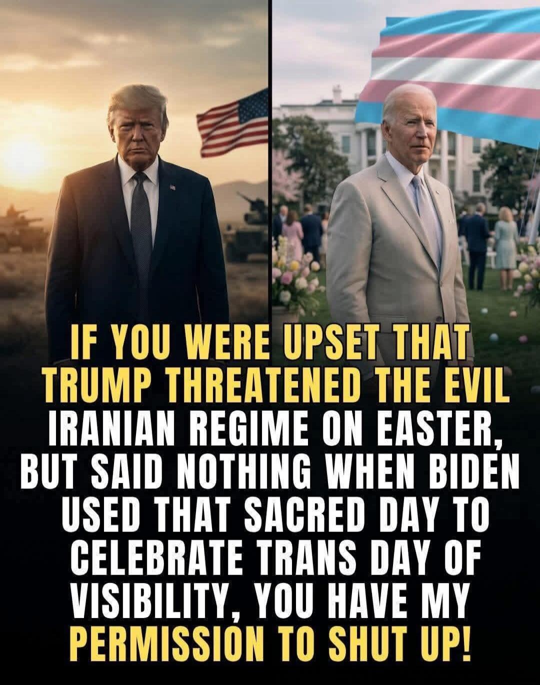 IF YOU WERE UPSET THAT TRUMP THREATENED THE EVIL IRANIAN REGIME ON EASTER, BUT SAID NOTHING WHEN BIDEN USED THAT SACRED DAY TO CELEBRATE TRANS DAY OF VISIBILITY, YOU HAVE MY PERMISSION TO SHUT UP!