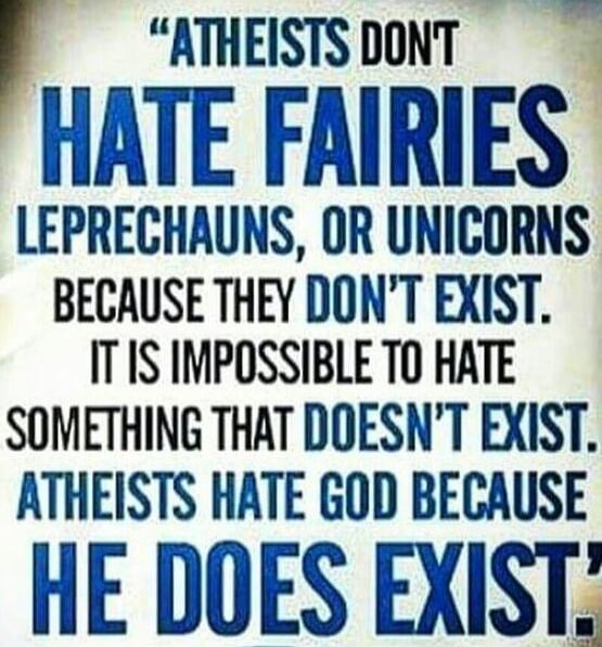 ATHEISTS DON'T HATE FAIRIES LEPRECHAUNS, OR UNICORNS BECAUSE THEY DON'T EXIST. IT IS IMPOSSIBLE TO HATE SOMETHING THAT DOESN'T EXIST. ATHEISTS HATE GOD BECAUSE HE DOES EXIST.