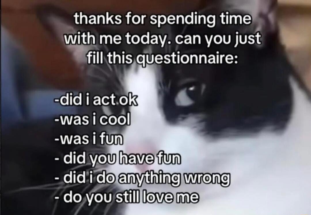 thanks for spending time with me today. can you just fill this questionnaire: -did i act ok -was i cool -was i fun - did you have fun - did i do anything wrong - do you still love me