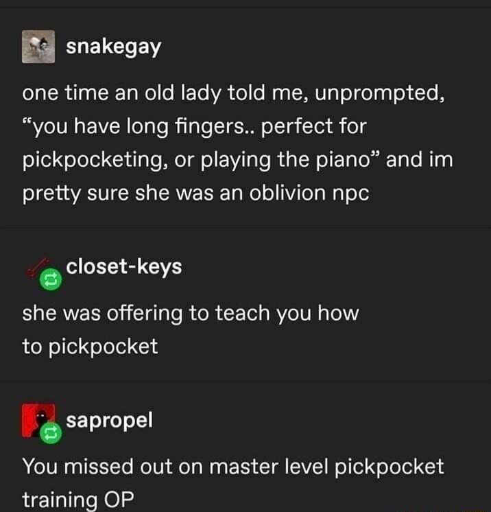 ELELCHEN LR T CRET Ne o RETo VA ol o Wy s ERIV Te eTgT ol Te you have long fingers perfect for pickpocketing or playing the piano and im pretty sure she was an oblivion npc closet keys 34 she was offering to teach you how to pickpocket nsapropel A IV EEET RN e Ty W E S T VE Fel el ool 1 training OP