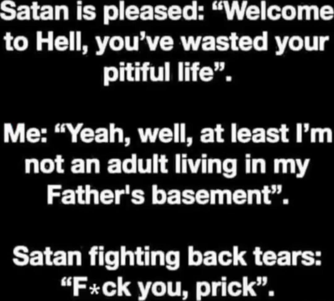 Satan is pleased: “Welcome to Hell, you've wasted your pitiful life”. Me: “Yeah, well, at least I'm not an adult living in my Father's basement”. Satan fighting back tears: “F*ck you, prick”.