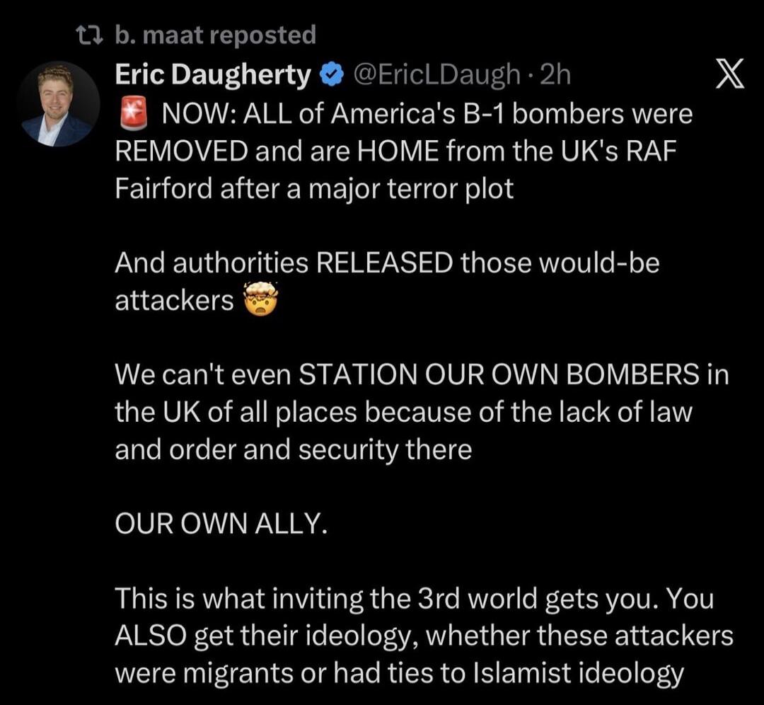 b. maat reposted Eric Daugherty @EricLDaugh · 2h NOW: ALL of America's B-1 bombers were REMOVED and are HOME from the UK's RAF Fairford after a major terror plot And authorities RELEASED those would-be attackers 🤯 We can't even STATION OUR OWN BOMBERS in the UK of all places because of the lack of law and order and security there OUR OWN ALLY. This