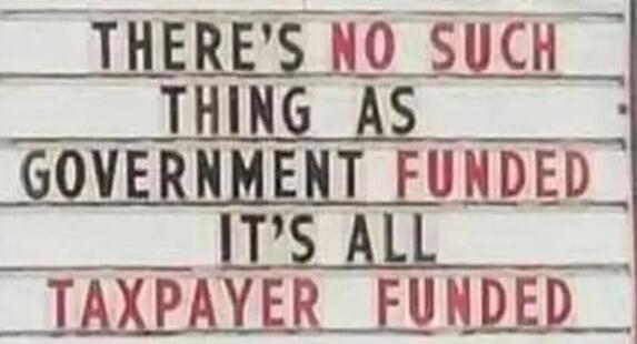 THERE'S NO SUCH THING AS GOVERNMENT FUNDED IT'S ALL TAXPAYER FUNDED