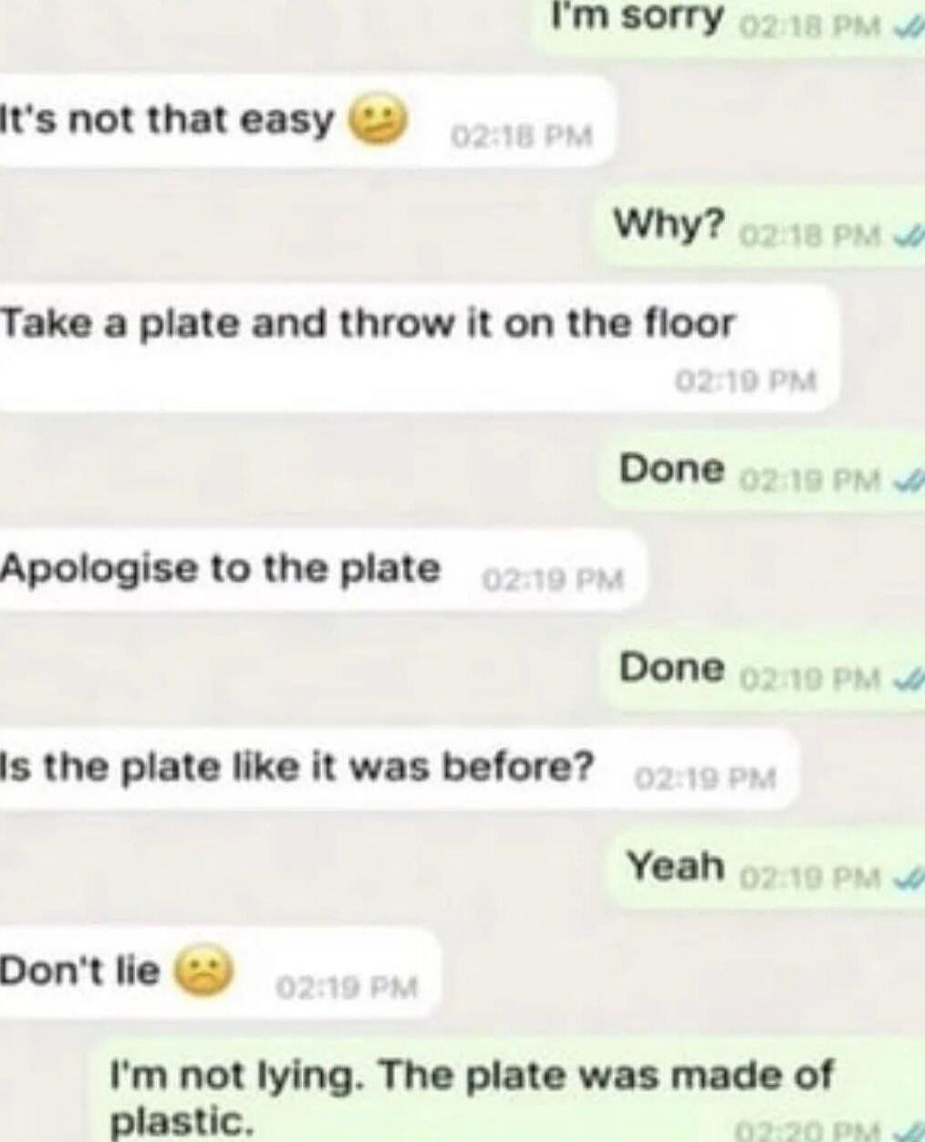 It's not that easy 😕
Why?
Take a plate and throw on the floor
Done
Apologise to the plate
Done
Is the plate like it was before?
Yeah
Don't lie 😕
I'm not lying. The plate was made of plastic.
