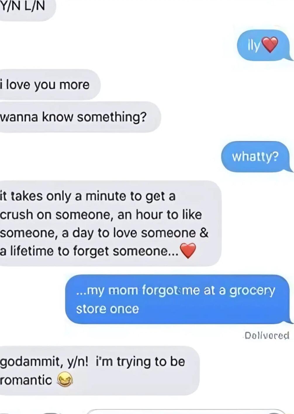 YNLN i love you more wanna know something it takes only a minute to get a crush on someone an hour to like someone a day to love someone a lifetime to forget someone my mom forgotme at a grocery store once Dollvored godammit yn im trying to be romantic 9