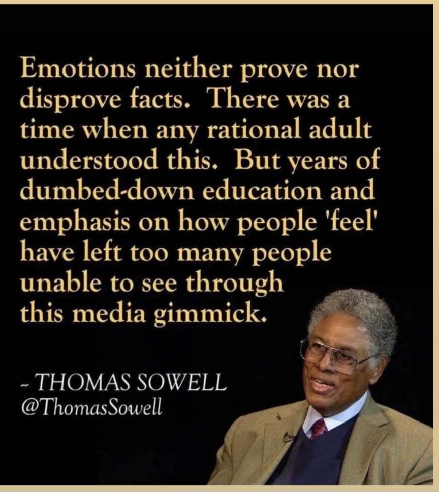 Emotions neither prove nor disprove facts. There was a time when any rational adult understood this. But years of dumbed-down education and emphasis on how people 'feel' have left too many people unable to see through this media gimmick. ~ THOMAS SOWELL @ThomasSowell