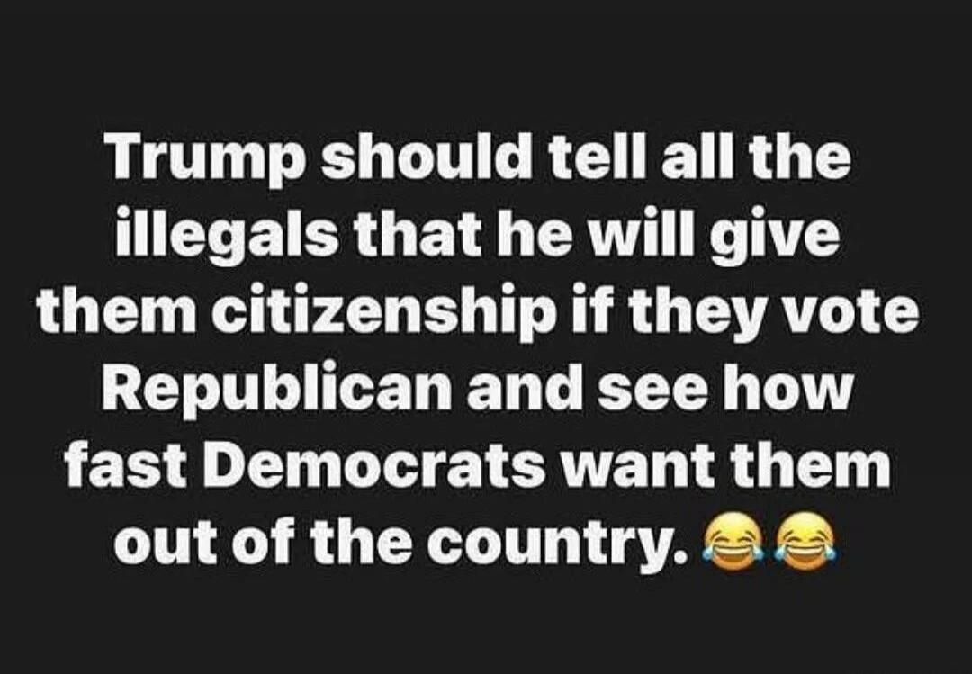 Trump should tell all the illegals that he will give them citizenship if they vote Republican and see how fast Democrats want them out of the country. 😂😂